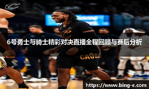 6号勇士与骑士精彩对决直播全程回顾与赛后分析