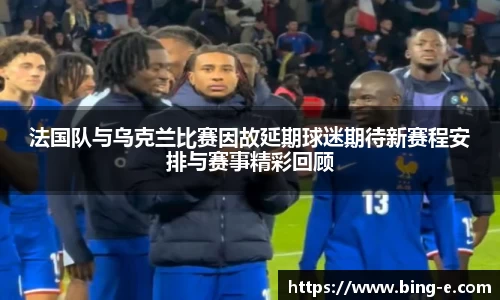 法国队与乌克兰比赛因故延期球迷期待新赛程安排与赛事精彩回顾